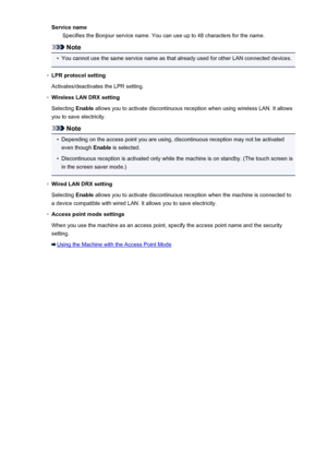 Page 263Service nameSpecifies the Bonjour service name. You can use up to 48 characters for the name.
Note
•
You cannot use the same service name as that already used for other LAN connected devices.
◦
LPR protocol setting
Activates/deactivates the LPR setting.
◦
Wireless LAN DRX setting
Selecting  Enable allows you to activate discontinuous reception when using wireless LAN. It allows
you to save electricity.
Note
•
Depending on the access point you are using, discontinuous reception may not be activated even...