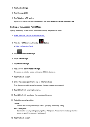 Page 2803.Tap LAN settings .4.
Tap Change LAN .
5.
Tap Wireless LAN active .
If you do not use the machine over wireless LAN, select  Wired LAN active or Disable LAN .
Setting of the Access Point Mode Specify the settings for the access point mode following the procedure below.
1.
Make sure that the machine is turned on.
2.
Flick the HOME screen, then tap   Setup .
Using the Operation Panel
3.
Tap  Device settings .
4.
Tap LAN settings .
5.
Tap Other settings .
6.
Tap Access point mode settings .
The screen to...