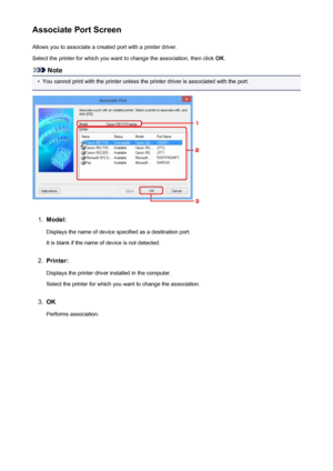 Page 346Associate Port ScreenAllows you to associate a created port with a printer driver.
Select the printer for which you want to change the association, then click  OK.
Note
•
You cannot print with the printer unless the printer driver is associated with the port.
1.
Model:
Displays the name of device specified as a destination port.It is blank if the name of device is not detected.
2.
Printer:
Displays the printer driver installed in the computer. Select the printer for which you want to change the...