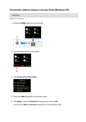 Page 36Connection without Using an Access Point (Windows XP)
Restrictions
(Appears in a new window)
1.
Press the  HOME button (A) on the printer.
2.
Tap the bottom left (B) of the screen.
3.
Tap Access point mode active .
4.
Check the SSID displayed in the printer screen.
5.
Tap Details , check the  Password (network key), then tap  OK.
You will use the  SSID and Password  (network key) in the subsequent steps.
36
 