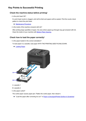 Page 363Key Points to Successful PrintingCheck the machine status before printing!•
Is the print head OK?
If a print head nozzle is clogged, print will be faint and papers will be wasted. Print the nozzle check
pattern to check the print head.
Maintenance Procedure
•
Is the inside of the machine smeared with ink?
After printing large quantities of paper, the area where papers go through may get smeared with ink.
Clean the inside of your machine with 
Bottom Plate Cleaning .
Check how to load the paper...