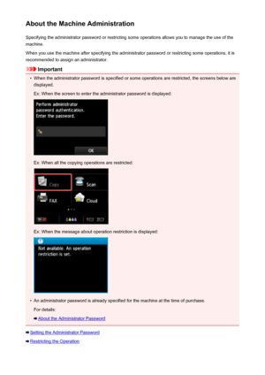 Page 377About the Machine AdministrationSpecifying the administrator password or restricting some operations allows you to manage the use of the
machine.
When you use the machine after specifying the administrator password or restricting some operations, it is
recommended to assign an administrator.
Important
•
When the administrator password is specified or some operations are restricted, the screens below are displayed.
Ex: When the screen to enter the administrator password is displayed:
Ex: When all the...
