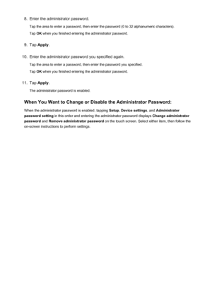 Page 3798.Enter the administrator password.
Tap the area to enter a password, then enter the password (0 to 32 alphanumeric characters).
Tap  OK when you finished entering the administrator password.9.
Tap  Apply .
10.
Enter the administrator password you specified again.
Tap the area to enter a password, then enter the password you specified.
Tap  OK when you finished entering the administrator password.
11.
Tap  Apply .
The administrator password is enabled.
When You Want to Change or Disable the Administrator...