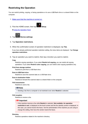 Page 380Restricting the OperationYou can restrict printing, copying, or faxing operations or to use a USB flash drive or a shared folder on the
computer.1.
Make sure that the machine is turned on.
2.
Flick the HOME screen, then tap   Setup .
Using the Operation Panel
3.
Tap  Device settings .
4.
Tap Operation restrictions .
5.
When the confirmation screen of operation restriction is displayed, tap  Yes.
If you have already performed operation restriction setting, the menu items are displayed. Tap  Change...