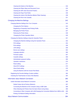 Page 5Cleaning the Exterior of the Machine. . . . . . . . . . . . . . . . . . . . . . . . . . . . . . . . . . . . . . . . . . . . . . .  232
Cleaning the Platen Glass and Document Cover. . . . . . . . . . . . . . . . . . . . . . . . . . . . . . . . . . . . .   233
Cleaning the ADF (Auto Document Feeder). . . . . . . . . . . . . . . . . . . . . . . . . . . . . . . . . . . . . . . . .   234
Cleaning the Paper Feed Roller. . . . . . . . . . . . . . . . . . . . . . . . . . . . . . . . . . . . . . . . . . . . . . ....