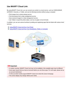 Page 43Use MAXIFY Cloud LinkBy using MAXIFY Cloud Link, you can connect your printer to a cloud service, such as CANON iMAGE
GATEWAY, Evernote, or Twitter, and use the following functions without using a computer:•
Print images from a photo-sharing service
•
Print documents from a data management service
•
Save scanned images to a data management service.
•
Use Twitter to report the printer status, such as no paper or low ink levels.
In addition, you can use various functions by adding and registering apps that...