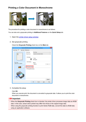 Page 440Printing a Color Document in Monochrome
The procedure for printing a color document in monochrome is as follows:
You can also set a grayscale printing in  Additional Features on the Quick Setup  tab.
1.
Open the printer driver setup window
2.
Set grayscale printing
Check the  Grayscale Printing  check box on the Main tab.
3.
Complete the setup
Click  OK.
When you execute print, the document is converted to grayscale data. It allows you to print the color
document in monochrome.
Important
•
When the...