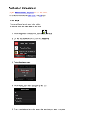 Page 49Application ManagementOnly the 
Administrator of the printer  can use this service.
This section explains how to 
add , delete , and sort apps.
Add apps You can add your favorite apps to the printer.
Follow the steps described below to add apps.
1.
From the printer home screen, select   Cloud
2.
On the cloud's Main screen, select  Add/delete
3.
Select Register apps
4.
From the list, select the category of the app
5.
From the displayed apps list, select the app that you want to register
49
 