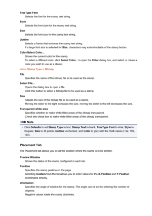 Page 497TrueType FontSelects the font for the stamp text string.
Style Selects the font style for the stamp text string.
Size Selects the font size for the stamp text string.
Outline Selects a frame that encloses the stamp text string.If a large font size is selected for  Size, characters may extend outside of the stamp border.
Color/Select Color... Shows the current color for the stamp.
To select a different color, click  Select Color... to open the Color dialog box, and select or create a
color you wish to use...