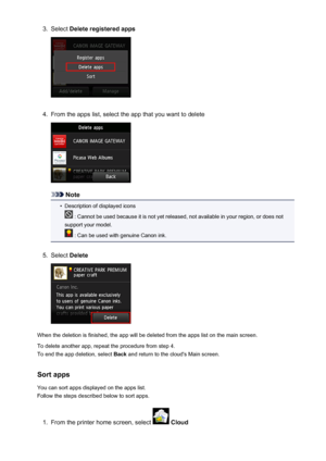 Page 513.Select Delete registered apps4.
From the apps list, select the app that you want to delete
Note
•
Description of displayed icons
 : Cannot be used because it is not yet released, not available in your region, or does not
support your model.
 : Can be used with genuine Canon ink.
5.
Select  Delete
When the deletion is finished, the app will be deleted from the apps list on the main screen.
To delete another app, repeat the procedure from step 4.
To end the app deletion, select  Back and return to the...