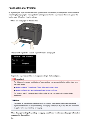 Page 540Paper setting for PrintingBy registering the paper size and the media type loaded in the cassette, you can prevent the machine from
misprinting by displaying the message before printing starts when the paper size or the media type of the
loaded paper differs from the print settings.•
When you load paper in the cassette:
The screen to register the cassette paper information is displayed.
Register the paper size and the media type according to the loaded paper.
Important
•
For details on the proper...