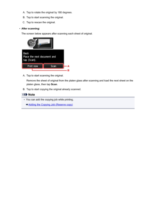 Page 557A.Tap to rotate the original by 180 degrees.B.
Tap to start scanning the original.
C.
Tap to rescan the original.
•
After scanning:
The screen below appears after scanning each sheet of original.
A.
Tap to start scanning the original.
Remove the sheet of original from the platen glass after scanning and load the next sheet on the platen glass, then tap  Scan.
B.
Tap to start copying the original already scanned.
Note
•
You can add the copying job while printing.
Adding the Copying Job (Reserve copy)
557
 