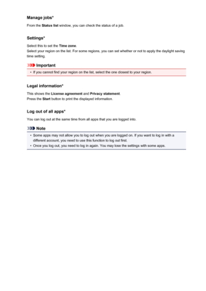 Page 59Manage jobs*From the  Status list  window, you can check the status of a job.
Settings*
Select this to set the  Time zone.
Select your region on the list. For some regions, you can set whether or not to apply the daylight saving
time setting.
Important
•
If you cannot find your region on the list, select the one closest to your region.
Legal information*
This shows the  License agreement  and Privacy statement .
Press the  Start button to print the displayed information.
Log out of all apps*
You can log...