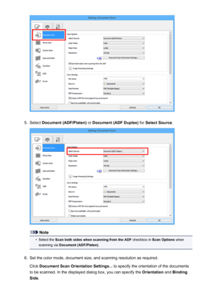 Page 5925.
Select Document (ADF/Platen)  or Document (ADF Duplex)  for Select Source .
Note
•
Select the Scan both sides when scanning from the ADF  checkbox in Scan Options  when
scanning via  Document (ADF/Platen) .
6.
Set the color mode, document size, and scanning resolution as required.
Click  Document Scan Orientation Settings...  to specify the orientation of the documents
to be scanned. In the displayed dialog box, you can specify the  Orientation and Binding
Side .
592
 