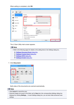 Page 593When setting is completed, click OK.
The IJ Scan Utility main screen appears.
Note
•
Refer to the following pages for details on the setting items in the Settings dialog box.
Settings (Document Scan) Dialog Box
Settings (Custom Scan) Dialog Box
Settings (OCR) Dialog Box
Settings (E-mail) Dialog Box
7.
Click  Document .
Both sides of the documents are scanned automatically.
Note
•
Click Cancel  to cancel the scan.
•
Scanned images are saved in the folder set for  Save in in the corresponding Settings...