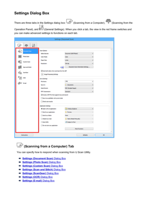 Page 600Settings Dialog BoxThere are three tabs in the Settings dialog box: 
 (Scanning from a Computer),  (Scanning from the
Operation Panel), and 
 (General Settings). When you click a tab, the view in the red frame switches and
you can make advanced settings to functions on each tab.
 (Scanning from a Computer) Tab
You can specify how to respond when scanning from IJ Scan Utility.
Settings (Document Scan) Dialog Box
Settings (Photo Scan) Dialog Box
Settings (Custom Scan) Dialog Box
Settings (Scan and Stitch)...