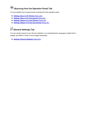 Page 601 (Scanning from the Operation Panel) Tab
You can specify how to respond when scanning from the operation panel.
Settings (Save to PC (Photo)) Dialog Box
Settings (Save to PC (Document)) Dialog Box
Settings (Attach to E-mail (Photo)) Dialog Box
Settings (Attach to E-mail (Document)) Dialog Box
 (General Settings) Tab
You can set the product to use, file size restriction on e-mail attachment, language to detect text in
images, and folder in which to save images temporarily.
Settings (General Settings)...