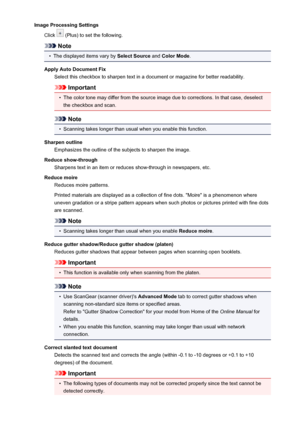 Page 628Image Processing SettingsClick 
 (Plus) to set the following.
Note
•
The displayed items vary by  Select Source and Color Mode .
Apply Auto Document Fix Select this checkbox to sharpen text in a document or magazine for better readability.
Important
•
The color tone may differ from the source image due to corrections. In that case, deselect
the checkbox and scan.
Note
•
Scanning takes longer than usual when you enable this function.
Sharpen outline Emphasizes the outline of the subjects to sharpen the...