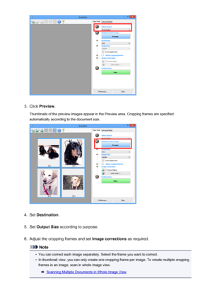 Page 6713.
Click Preview .
Thumbnails of the preview images appear in the Preview area. Cropping frames are specified automatically according to the document size.
4.
Set  Destination .
5.
Set Output Size  according to purpose.
6.
Adjust the cropping frames and set  Image corrections as required.
Note
•
You can correct each image separately. Select the frame you want to correct.
•
In thumbnail view, you can only create one cropping frame per image. To create multiple cropping
frames in an image, scan in whole...