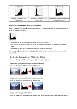 Page 686(1) Bright area(2) Dark area(3) Whole imageMore data is distributed to thehighlight side.More data is distributed to the shadow side.Data is widely distributed between thehighlight and shadow.
Adjusting Histograms (Using the Slider)
Select a  Channel , then move 
 (Black-point Slider) or  (White-point Slider) to specify the level to be
set as the shadow or highlight.
•
All parts to the left of  (Black-point Slider) will be black (level 0).
•
The parts at  (Mid-point Slider) will turn to the color exactly...