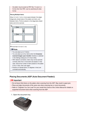 Page 732the platen may be saved as PDF files. To save in a
format other than PDF, scan by specifying the data
format.
Placing Multiple Items:
Allow 0.4 inch (1 cm) or more space between the edges
(diagonally striped area) of the platen and items, and
between items. Portions placed on the diagonally striped
area cannot be scanned.
 more than 0.4 inch (1 cm)
Note
•
You can place up to 12 items.
•
You can place up to four items when the  Compress
scanned images upon transfer  checkbox is selected
in the Settings...