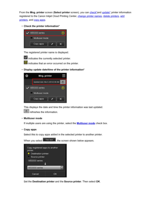 Page 77From the Mng. printer  screen (Select printer  screen), you can check*and update*  printer information
registered to the Canon Inkjet Cloud Printing Center, 
change printer names , delete printers, add
printers, and copy apps .
•
Check the printer information*
The registered printer name is displayed.
 indicates the currently selected printer.
 indicates that an error occurred on the printer.
•
Display update date/time of the printer information*
This displays the date and time the printer information...