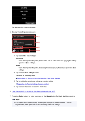 Page 766The Scan standby screen is displayed.
5.
Specify the settings as necessary.
A.
Tap to select the document type.Document Scans the original on the platen glass or in the ADF as a document data applying the settings
specified in  Scan settings .
Photo Scans the original on the platen glass as a photo data applying the settings specified in  Scan
settings .
B.
Tap to display  Scan settings screen.
For details on the setting items:
Setting Items for Scanning Using the Operation Panel of the Machine
C.
Tap to...