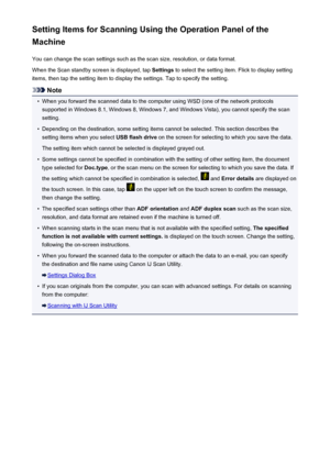 Page 776Setting Items for Scanning Using the Operation Panel of the
Machine
You can change the scan settings such as the scan size, resolution, or data format.When the Scan standby screen is displayed, tap  Settings to select the setting item. Flick to display setting
items, then tap the setting item to display the settings. Tap to specify the setting.
Note
•
When you forward the scanned data to the computer using WSD (one of the network protocols
supported in Windows 8.1, Windows 8, Windows 7, and Windows...