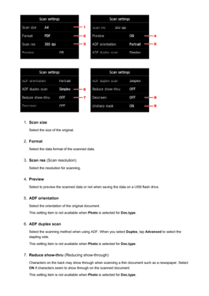 Page 7771.
Scan sizeSelect the size of the original.
2.
FormatSelect the data format of the scanned data.
3.
Scan res  (Scan resolution)
Select the resolution for scanning.
4.
Preview
Select to preview the scanned data or not when saving the data on a USB flash drive.
5.
ADF orientation
Select the orientation of the original document.
This setting item is not available when  Photo is selected for  Doc.type.
6.
ADF duplex scan
Select the scanning method when using ADF. When you select  Duplex, tap Advanced  to...