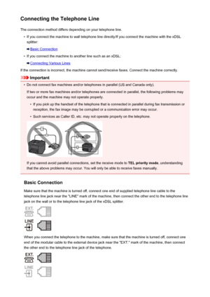 Page 788Connecting the Telephone LineThe connection method differs depending on your telephone line.•
If you connect the machine to wall telephone line directly/If you connect the machine with the xDSLsplitter:
Basic Connection
•
If you connect the machine to another line such as an xDSL:
Connecting Various Lines
If the connection is incorrect, the machine cannot send/receive faxes. Connect the machine correctly.
Important
•
Do not connect fax machines and/or telephones in parallel (US and Canada only). If two...