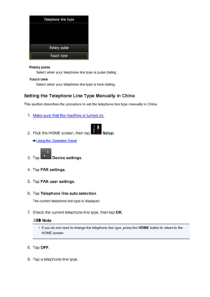 Page 792Rotary pulseSelect when your telephone line type is pulse dialing.
Touch tone Select when your telephone line type is tone dialing.
Setting the Telephone Line Type Manually in China
This section describes the procedure to set the telephone line type manually in China.
1.
Make sure that the machine is turned on.
2.
Flick the HOME screen, then tap   Setup .
Using the Operation Panel
3.
Tap  Device settings .
4.
Tap FAX settings .
5.
Tap FAX user settings .
6.
Tap Telephone line auto selection .
The current...