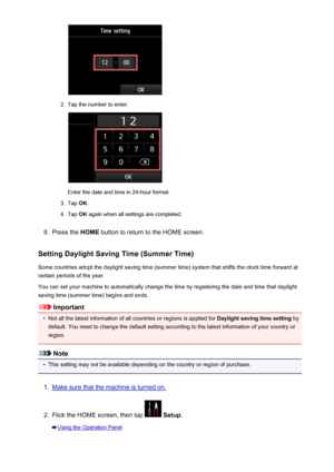 Page 8002.
Tap the number to enter.
Enter the date and time in 24-hour format.
3.
Tap OK.
4.
Tap  OK again when all settings are completed.
8.
Press the  HOME button to return to the HOME screen.
Setting Daylight Saving Time (Summer Time) Some countries adopt the daylight saving time (summer time) system that shifts the clock time forward at
certain periods of the year.
You can set your machine to automatically change the time by registering the date and time that daylight
saving time (summer time) begins and...