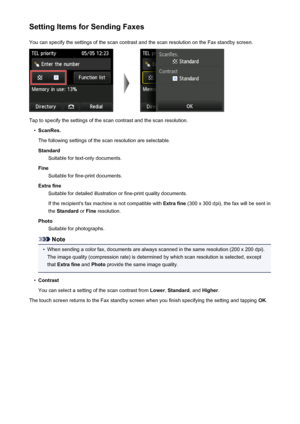 Page 812Setting Items for Sending FaxesYou can specify the settings of the scan contrast and the scan resolution on the Fax standby screen.
Tap to specify the settings of the scan contrast and the scan resolution.
•
ScanRes.
The following settings of the scan resolution are selectable. Standard Suitable for text-only documents.
Fine Suitable for fine-print documents.
Extra fine Suitable for detailed illustration or fine-print quality documents.
If the recipient's fax machine is not compatible with  Extra...