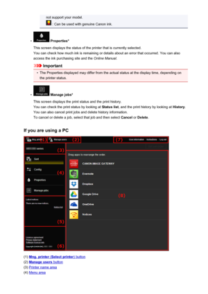 Page 83not support your model.
 : Can be used with genuine Canon ink.
•
 Properties*
This screen displays the status of the printer that is currently selected. You can check how much ink is remaining or details about an error that occurred. You can also
access the ink purchasing site and the  Online Manual.
Important
•
The Properties displayed may differ from the actual status at the display time, depending on
the printer status.
•
 Manage jobs*
This screen displays the print status and the print history.
You...