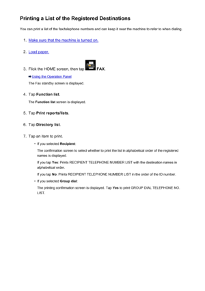Page 838Printing a List of the Registered DestinationsYou can print a list of the fax/telephone numbers and can keep it near the machine to refer to when dialing.1.
Make sure that the machine is turned on.
2.
Load paper.
3.
Flick the HOME screen, then tap   FAX .
Using the Operation Panel
The Fax standby screen is displayed.
4.
Tap  Function list .
The  Function list  screen is displayed.
5.
Tap Print reports/lists .
6.
Tap Directory list .
7.
Tap an item to print.
•
If you selected Recipient:
The confirmation...