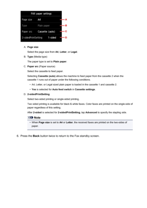 Page 860A.
Page size
Select the page size from  A4, Letter , or Legal .
B.
Type (Media type)
The paper type is set to  Plain paper.
C.
Paper src (Paper source)
Select the cassette to feed paper.
Selecting  Cassette (auto)  allows the machine to feed paper from the cassette 2 when the
cassette 1 runs out of paper under the following conditions.
•
A4, Letter, or Legal sized plain paper is loaded in the cassette 1 and cassette 2.
•
Yes  is selected for  Auto feed switch  in Cassette settings .
D....