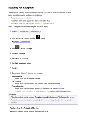 Page 869Rejecting Fax ReceptionYou can set the machine to reject faxes with no sender information or those from specific senders.
Select one of the following conditions to reject faxes.•
Faxes with no caller identification.
•
Faxes from senders not registered in the machine's directory.
•
Faxes from senders registered in the machine as rejected numbers.
Select a fax rejection condition following the procedure below.
1.
Make sure that the machine is turned on.
2.
Flick the HOME screen, then tap   Setup ....