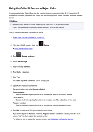 Page 872Using the Caller ID Service to Reject CallsIf you subscribe to the Caller ID service, the machine detects the sender's Caller ID. If the sender's IDmatches the condition specified in this setting, the machine rejects the phone call or fax reception from the
sender.
Note
•
This setting may not be supported depending on the country or region of purchase.
Contact your telephone company to confirm whether it provides this service.
Specify the setting following the procedure below.
1.
Make sure that...
