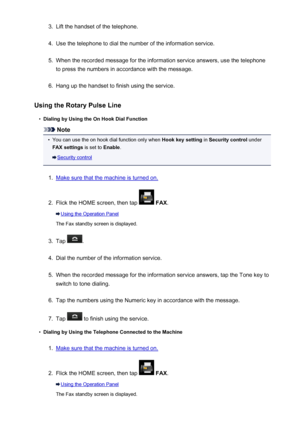 Page 8763.Lift the handset of the telephone.4.
Use the telephone to dial the number of the information service.
5.
When the recorded message for the information service answers, use the telephone
to press the numbers in accordance with the message.
6.
Hang up the handset to finish using the service.
Using the Rotary Pulse Line
•
Dialing by Using the On Hook Dial Function
Note
•
You can use the on hook dial function only when  Hook key setting in Security control  under
FAX settings  is set to Enable.
Security...