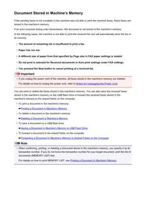 Page 879Document Stored in Machine's MemoryIf the sending faxes is not complete or the machine was not able to print the received faxes, these faxes arestored in the machine's memory.
If an error occurred during a fax transmission, the document is not stored in the machine's memory. In the following cases, the machine is not able to print the received fax and will automatically store the fax inits memory.•
The amount of remaining ink is insufficient to print a fax.
•
Paper has run out.
•
A different...