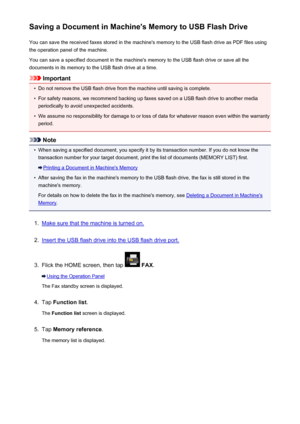 Page 884Saving a Document in Machine's Memory to USB Flash DriveYou can save the received faxes stored in the machine's memory to the USB flash drive as PDF files using
the operation panel of the machine.
You can save a specified document in the machine's memory to the USB flash drive or save all the
documents in its memory to the USB flash drive at a time.
Important
•
Do not remove the USB flash drive from the machine until saving is complete.
•
For safety reasons, we recommend backing up faxes...