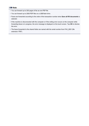 Page 889Note•
You can forward up to 250 pages of fax as one PDF file.
•
You can forward up to 2000 PDF files on a USB flash drive.
•
Faxes are forwarded according to the order of the transaction number when Save all RX documents is
selected.
•
If the machine is disconnected with the computer or if the writing error occurs on the computer while forwarding faxes is in progress, the error message is displayed on the touch screen. Tap  OK to dismiss
the error.
•
The faxes forwarded to the shared folder are named...