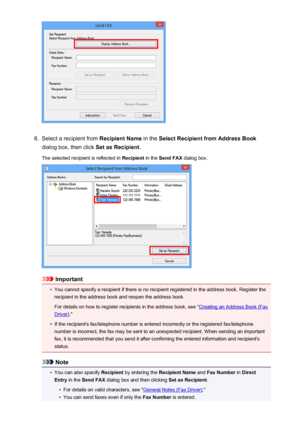 Page 8976.
Select a recipient from Recipient Name in the Select Recipient from Address Book
dialog box, then click  Set as Recipient.
The selected recipient is reflected in  Recipient in the Send FAX  dialog box.
Important
•
You cannot specify a recipient if there is no recipient registered in the address book. Register the
recipient in the address book and reopen the address book.
For details on how to register recipients in the address book, see "
Creating an Address Book (Fax
Driver) ."
•
If the...