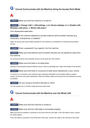 Page 919Cannot Communicate with the Machine Using the Access Point Mode
Check1 Make sure that the machine is turned on.
Check2 Is Change LAN  in LAN settings  under Device settings  set to Disable LAN ,
Wireless LAN active , or Wired LAN active ?
Select  Access point mode active .
Check3
 Is the machine selected to connect external communication devices (e.g.
computers, smartphones, or tablets)?
Select an access point name (SSID) specified for the machine as a destination for external communicationdevices....