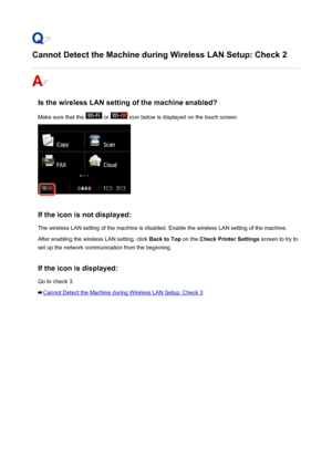 Page 928Cannot Detect the Machine during Wireless LAN Setup: Check 2
Is the wireless LAN setting of the machine enabled?Make sure that the 
 or  icon below is displayed on the touch screen.
If the icon is not displayed: The wireless LAN setting of the machine is disabled. Enable the wireless LAN setting of the machine.After enabling the wireless LAN setting, click  Back to Top on the Check Printer Settings  screen to try to
set up the network communication from the beginning.
If the icon is displayed:
Go to...