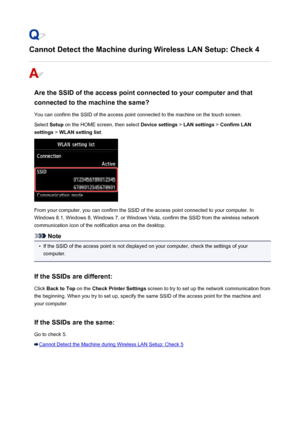 Page 930Cannot Detect the Machine during Wireless LAN Setup: Check 4
Are the SSID of the access point connected to your computer and thatconnected to the machine the same?
You can confirm the SSID of the access point connected to the machine on the touch screen.
Select  Setup on the HOME screen, then select  Device settings > LAN settings  > Confirm LAN
settings  > WLAN setting list .
From your computer, you can confirm the SSID of the access point connected to your computer. In
Windows 8.1, Windows 8, Windows...