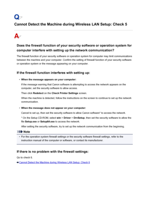 Page 931Cannot Detect the Machine during Wireless LAN Setup: Check 5
Does the firewall function of your security software or operation system forcomputer interfere with setting up the network communication?
The firewall function of your security software or operation system for computer may limit communications
between the machine and your computer. Confirm the setting of firewall function of your security software
or operation system or the message appearing on your computer.
If the firewall function interferes...