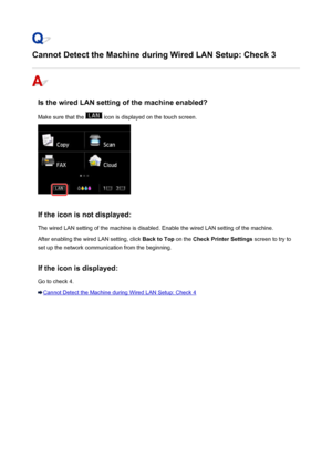 Page 935Cannot Detect the Machine during Wired LAN Setup: Check 3
Is the wired LAN setting of the machine enabled?
Make sure that the 
 icon is displayed on the touch screen.
If the icon is not displayed: The wired LAN setting of the machine is disabled. Enable the wired LAN setting of the machine.
After enabling the wired LAN setting, click  Back to Top on the Check Printer Settings  screen to try to
set up the network communication from the beginning.
If the icon is displayed:
Go to check 4.
Cannot Detect the...