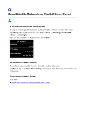 Page 936Cannot Detect the Machine during Wired LAN Setup: Check 4
Is the machine connected to the router?
By using the operation panel of the machine, make sure that the machine is connected to the router. Select  Setup on the HOME screen, then select  Device settings > LAN settings  > Confirm LAN
settings  > LAN setting list .
Make sure that  Connection on the touch screen is set to  Active.
If Connection is set to Inactive:
The machine is not connected to the router. Connect the machine to the router. Click...