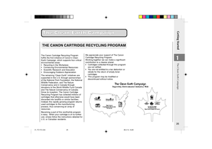 Page 27Getting Started
25
1
The Clean Earth Campaign The Clean Earth Campaign
THE CANON CARTRIDGE RECYCLING PROGRAM
The Canon Cartridge Recycling Program
fulfills the first initiative of Canon’s Clean
Earth Campaign, which supports four critical
environmental areas:
•Recycling in the Workplace
•Conserving Environmental Resources
•Scientific Research and Education
•Encouraging Outdoors Appreciation
The remaining “Clean Earth” initiatives are
supported in the U.S. through sponsorships
of the National Park...